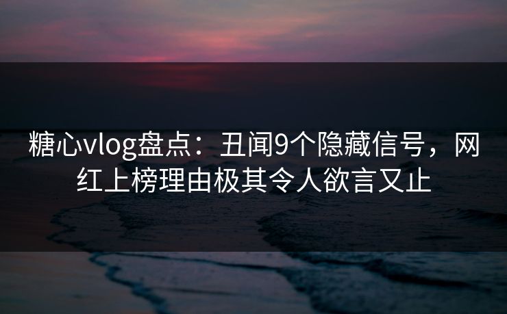 糖心vlog盘点：丑闻9个隐藏信号，网红上榜理由极其令人欲言又止