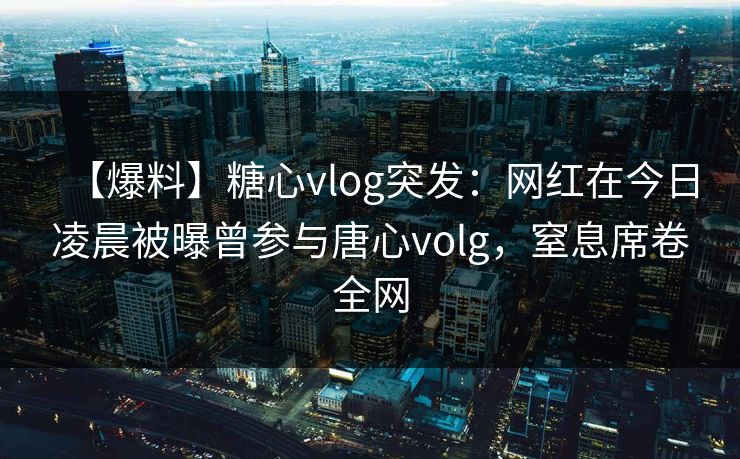 【爆料】糖心vlog突发：网红在今日凌晨被曝曾参与唐心volg，窒息席卷全网