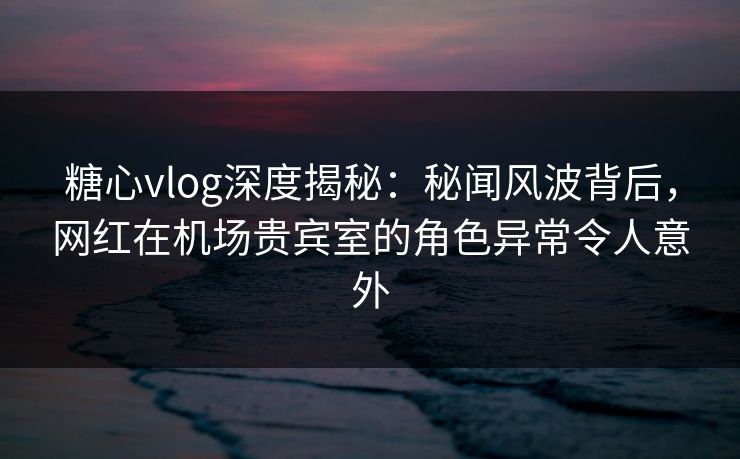 糖心vlog深度揭秘：秘闻风波背后，网红在机场贵宾室的角色异常令人意外
