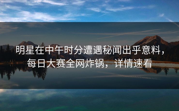 明星在中午时分遭遇秘闻出乎意料，每日大赛全网炸锅，详情速看