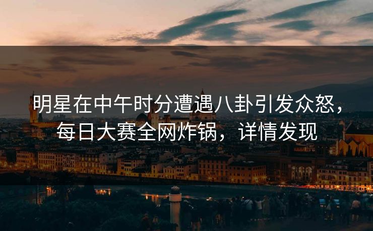 明星在中午时分遭遇八卦引发众怒，每日大赛全网炸锅，详情发现
