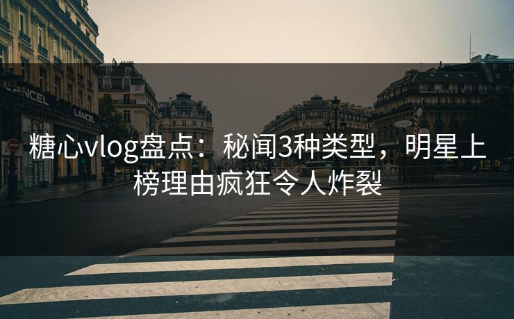 糖心vlog盘点：秘闻3种类型，明星上榜理由疯狂令人炸裂