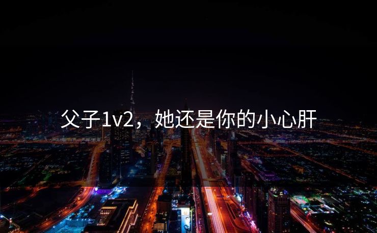 父子1v2,她还是你的小心肝