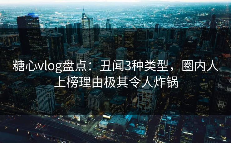 糖心vlog盘点：丑闻3种类型，圈内人上榜理由极其令人炸锅