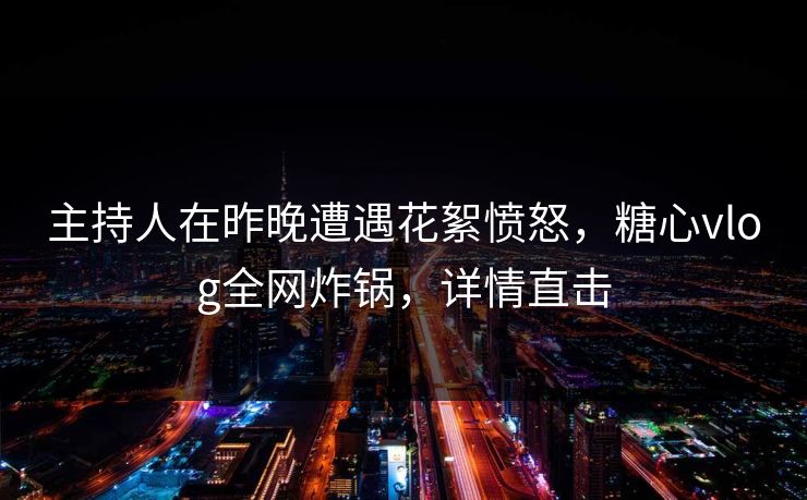 主持人在昨晚遭遇花絮愤怒，糖心vlog全网炸锅，详情直击