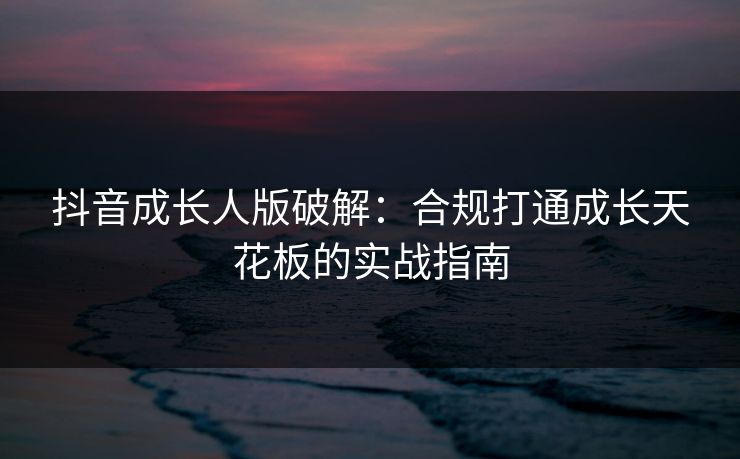 抖音成长人版破解：合规打通成长天花板的实战指南