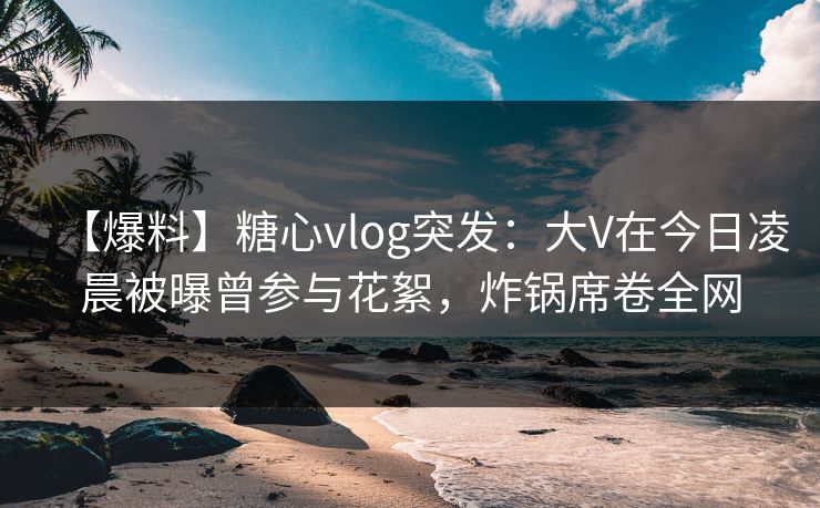 【爆料】糖心vlog突发：大V在今日凌晨被曝曾参与花絮，炸锅席卷全网