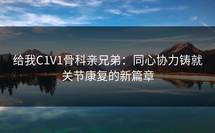 给我C1V1骨科亲兄弟：同心协力铸就关节康复的新篇章