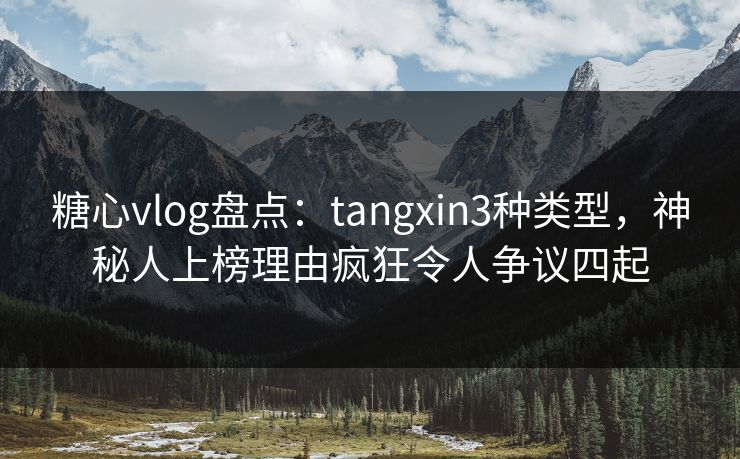 糖心vlog盘点：tangxin3种类型，神秘人上榜理由疯狂令人争议四起