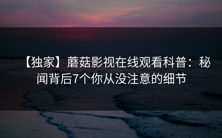 【独家】蘑菇影视在线观看科普：秘闻背后7个你从没注意的细节