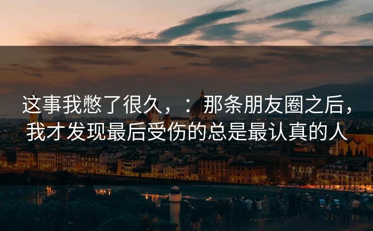 这事我憋了很久，：那条朋友圈之后，我才发现最后受伤的总是最认真的人