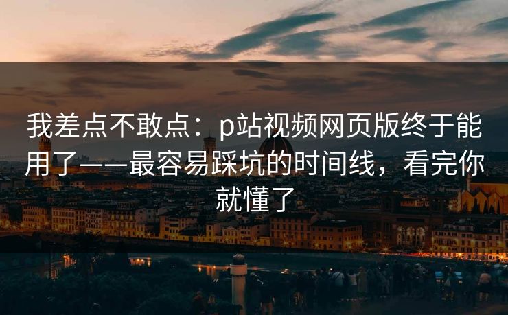 我差点不敢点：p站视频网页版终于能用了——最容易踩坑的时间线，看完你就懂了