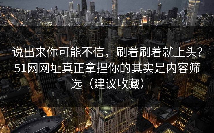 说出来你可能不信，刷着刷着就上头？51网网址真正拿捏你的其实是内容筛选（建议收藏）