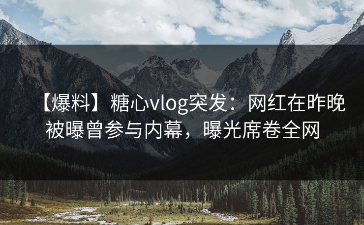 【爆料】糖心vlog突发:网红在昨晚被曝曾参与内幕,曝光席卷全网