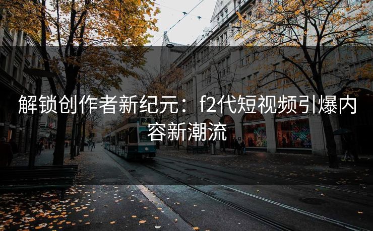 解锁创作者新纪元：f2代短视频引爆内容新潮流