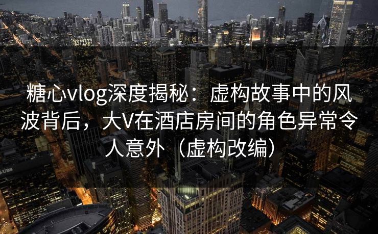 糖心vlog深度揭秘:虚构故事中的风波背后,大V在酒店房间的角色异常令人意外(虚构改编)