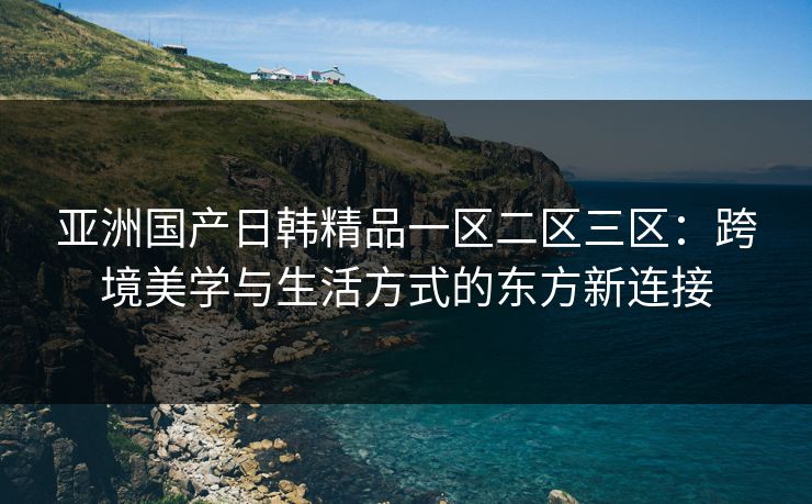 亚洲国产日韩精品一区二区三区：跨境美学与生活方式的东方新连接