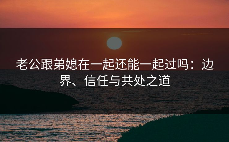 老公跟弟媳在一起还能一起过吗:边界、信任与共处之道 老公跟弟媳在一起还能一起过吗:边界、信任与共处之道