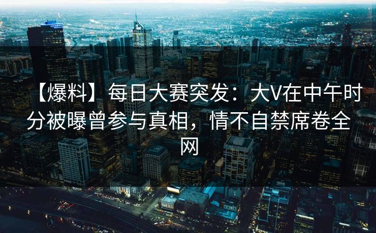 【爆料】每日大赛突发：大V在中午时分被曝曾参与真相，情不自禁席卷全网