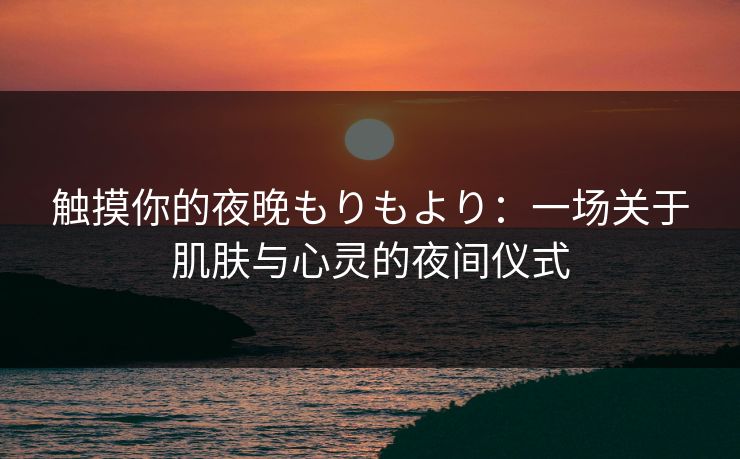 触摸你的夜晚もりもより:一场关于肌肤与心灵的夜间仪式