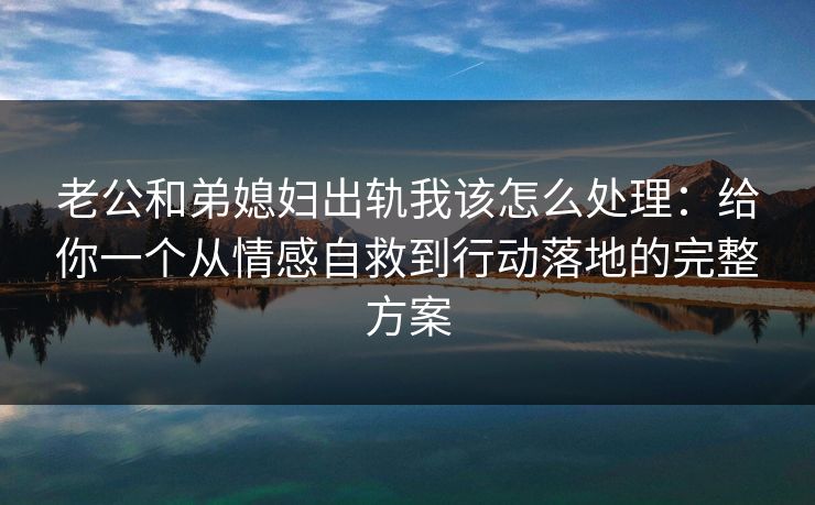老公和弟媳妇出轨我该怎么处理：给你一个从情感自救到行动落地的完整方案