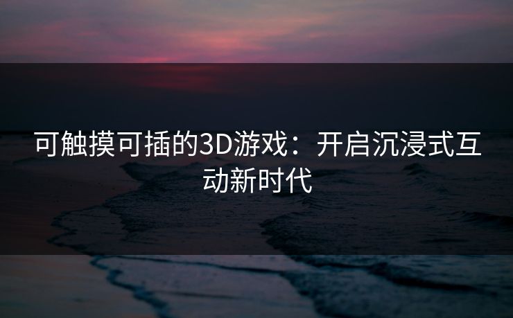 可触摸可插的3D游戏:开启沉浸式互动新时代