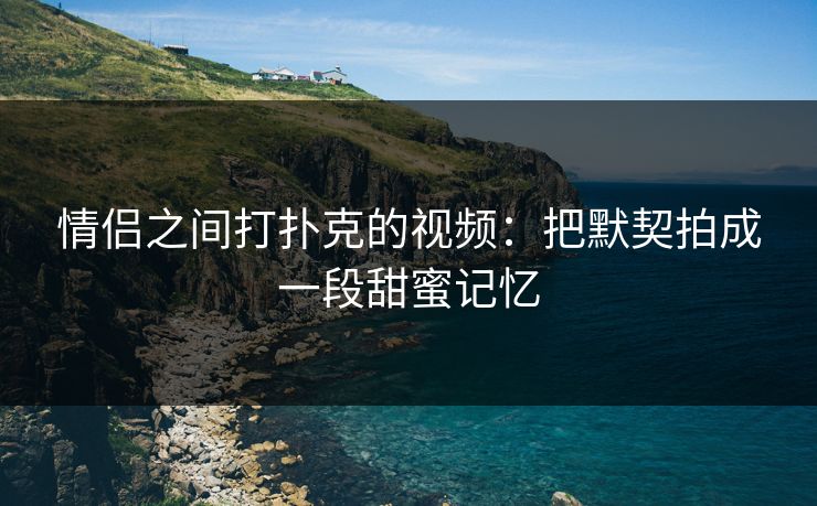 情侣之间打扑克的视频：把默契拍成一段甜蜜记忆