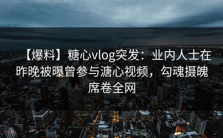 【爆料】糖心vlog突发：业内人士在昨晚被曝曾参与溏心视频，勾魂摄魄席卷全网
