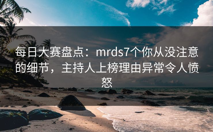 每日大赛盘点:mrds7个你从没注意的细节,主持人上榜理由异常令人愤怒