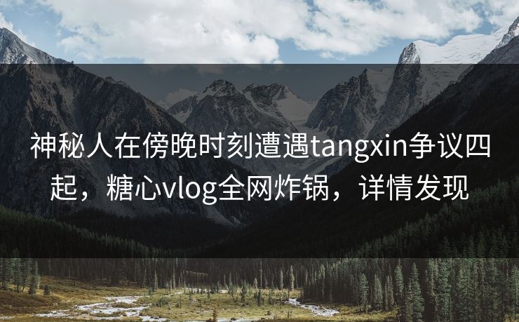 神秘人在傍晚时刻遭遇tangxin争议四起,糖心vlog全网炸锅,详情发现