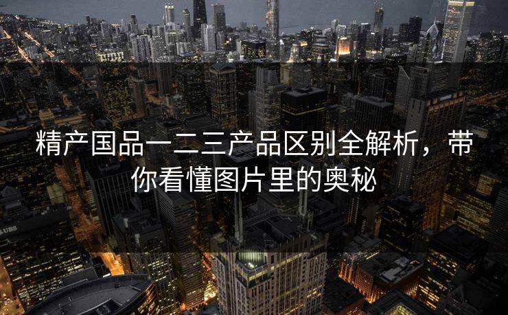 精产国品一二三产品区别全解析，带你看懂图片里的奥秘