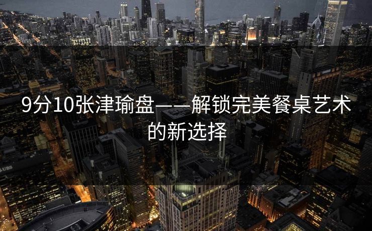 9分10张津瑜盘——解锁完美餐桌艺术的新选择