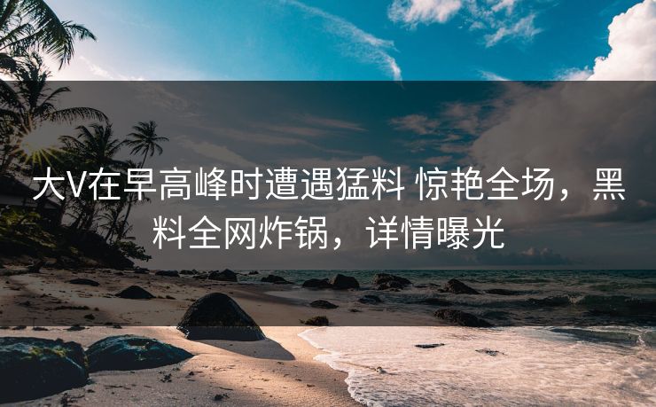 大V在早高峰时遭遇猛料 惊艳全场,黑料全网炸锅,详情曝光 大V在早高峰时遭遇猛料 惊艳全场,黑料全网炸锅,详情曝光