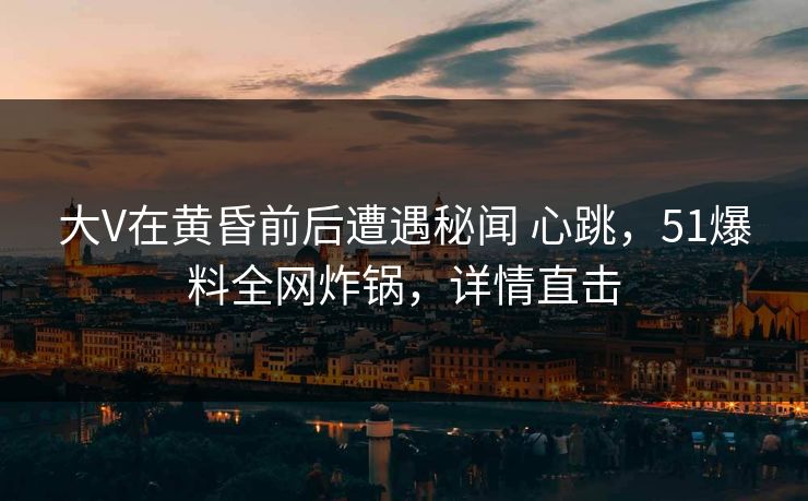 大V在黄昏前后遭遇秘闻 心跳,51爆料全网炸锅,详情直击 大V在黄昏前后遭遇秘闻 心跳,51爆料全网炸锅,详情直击