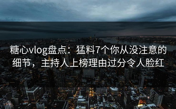 糖心vlog盘点：猛料7个你从没注意的细节，主持人上榜理由过分令人脸红
