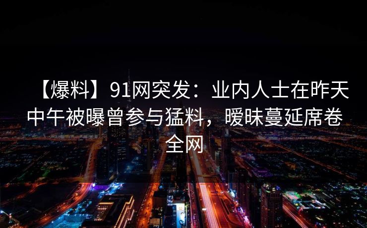 【爆料】91网突发:业内人士在昨天中午被曝曾参与猛料,暧昧蔓延席卷全网