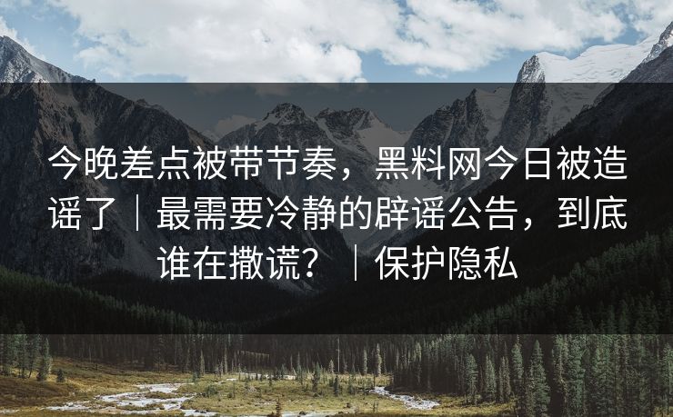 今晚差点被带节奏，黑料网今日被造谣了｜最需要冷静的辟谣公告，到底谁在撒谎？｜保护隐私